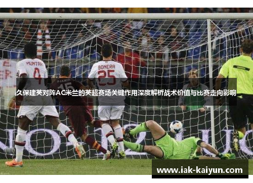 久保建英对阵AC米兰的英超赛场关键作用深度解析战术价值与比赛走向影响