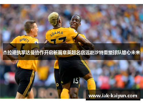 杰拉德执掌达曼协作开启新篇章英超名宿远赴沙特重塑球队雄心未来