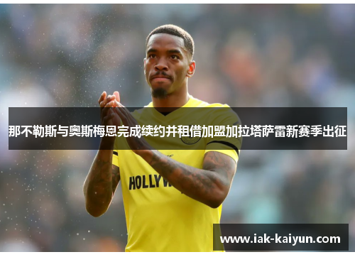 那不勒斯与奥斯梅恩完成续约并租借加盟加拉塔萨雷新赛季出征 那不勒斯与奥斯梅恩完成续约并租借加盟加拉塔萨雷新赛季出征