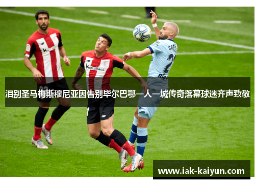 泪别圣马梅斯穆尼亚因告别毕尔巴鄂一人一城传奇落幕球迷齐声致敬