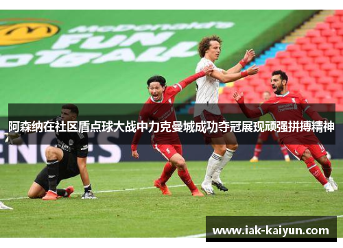阿森纳在社区盾点球大战中力克曼城成功夺冠展现顽强拼搏精神